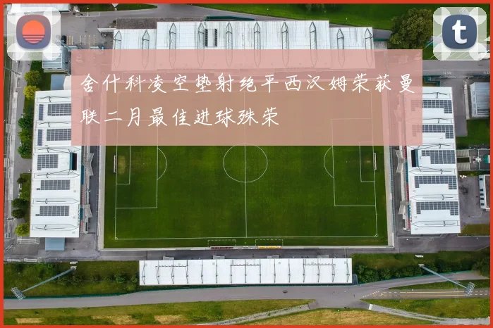 舍什科凌空垫射绝平西汉姆荣获曼联二月最佳进球殊荣