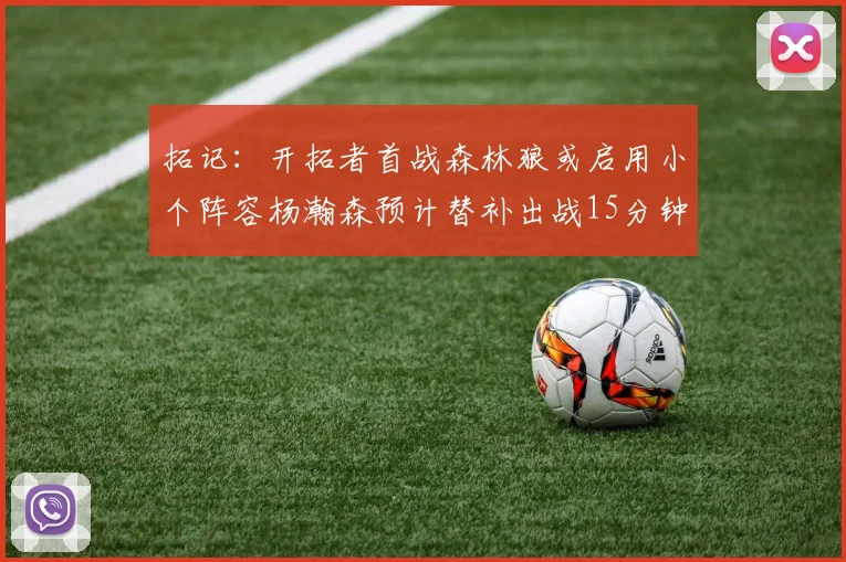 拓记：开拓者首战森林狼或启用小个阵容杨瀚森预计替补出战15分钟