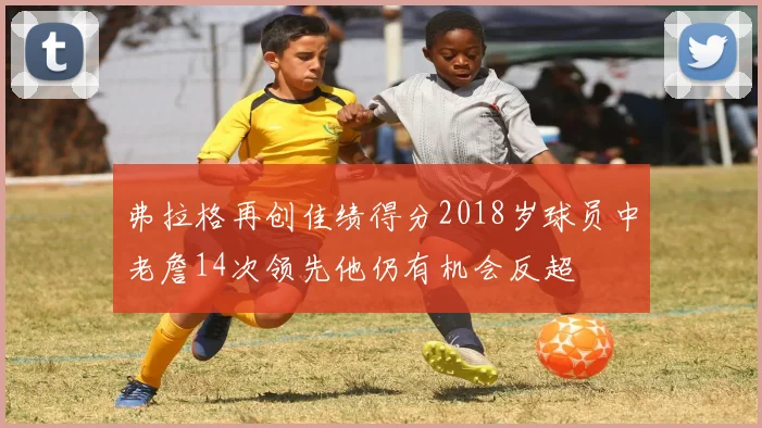 弗拉格再创佳绩得分2018岁球员中老詹14次领先他仍有机会反超