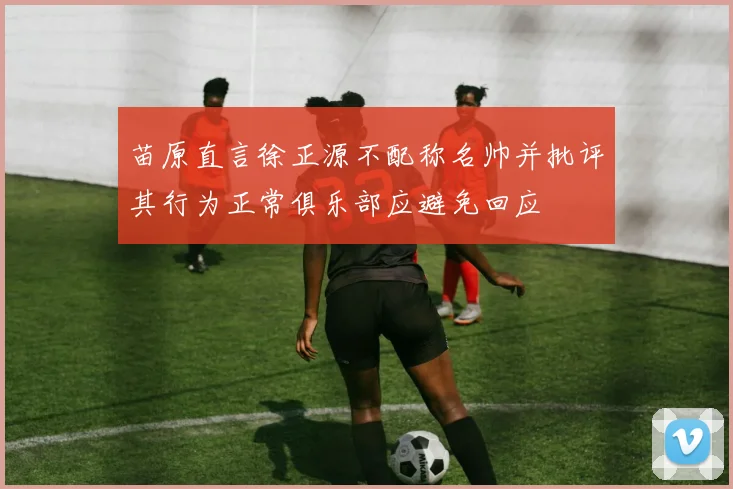 苗原直言徐正源不配称名帅并批评其行为正常俱乐部应避免回应