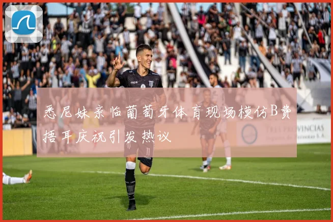 悉尼妹亲临葡萄牙体育现场模仿B费捂耳庆祝引发热议