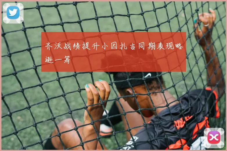 齐沃战绩提升小因扎吉同期表现略逊一筹