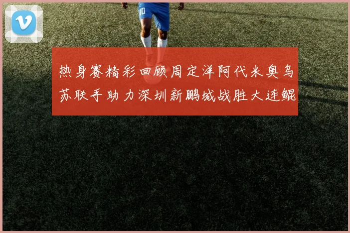 热身赛精彩回顾周定洋阿代米奥乌苏联手助力深圳新鹏城战胜大连鲲城