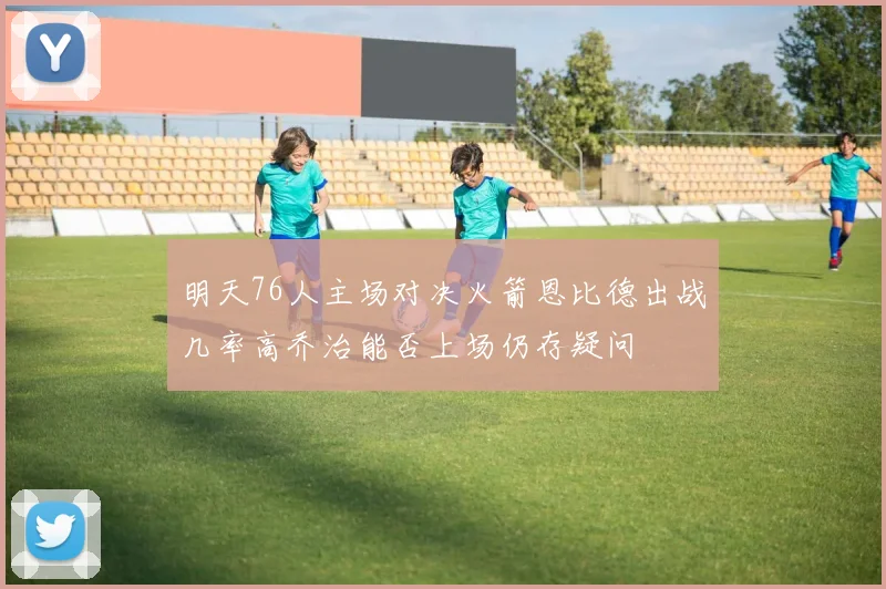 明天76人主场对决火箭恩比德出战几率高乔治能否上场仍存疑问