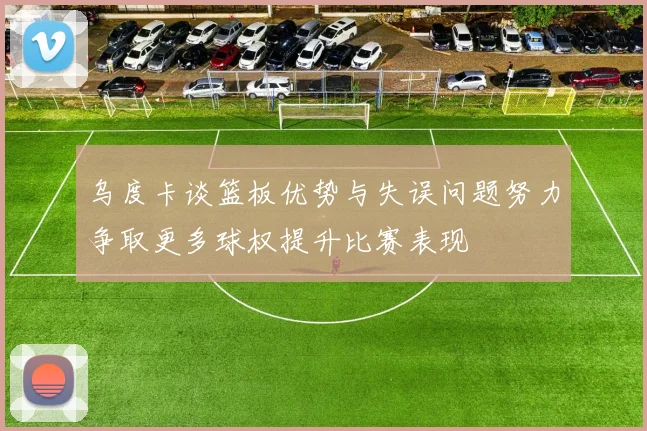 乌度卡谈篮板优势与失误问题努力争取更多球权提升比赛表现