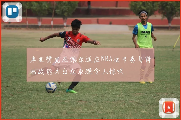 库里赞克尼佩尔适应NBA快节奏与阵地战能力出众表现令人惊叹