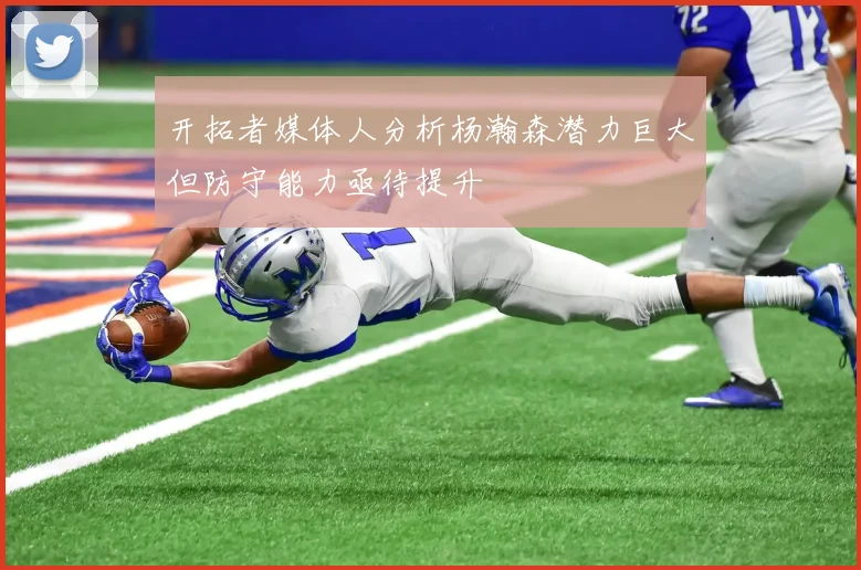 开拓者媒体人分析杨瀚森潜力巨大但防守能力亟待提升