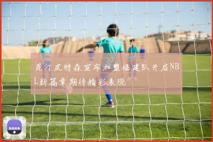 昆汀皮特森宣布加盟福建队开启NBL新篇章期待精彩表现