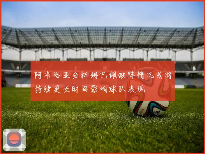 阿韦洛亚分析姆巴佩缺阵情况或将持续更长时间影响球队表现