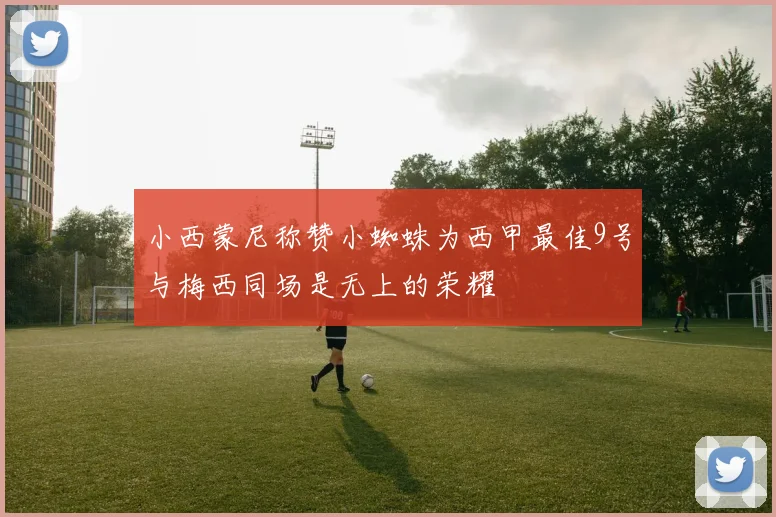 小西蒙尼称赞小蜘蛛为西甲最佳9号与梅西同场是无上的荣耀