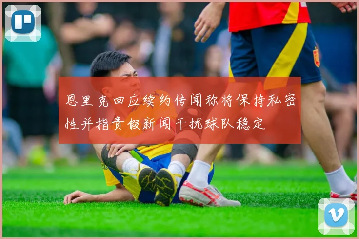 恩里克回应续约传闻称将保持私密性并指责假新闻干扰球队稳定