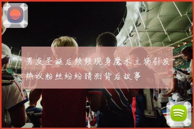 男友圣诞后频频现身魔术主场引发热议粉丝纷纷猜测背后故事