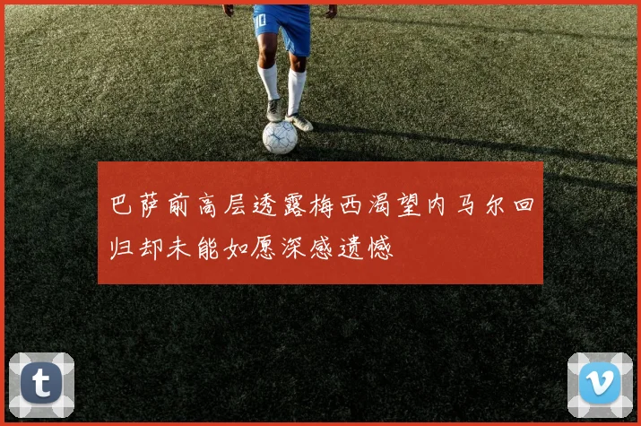 巴萨前高层透露梅西渴望内马尔回归却未能如愿深感遗憾