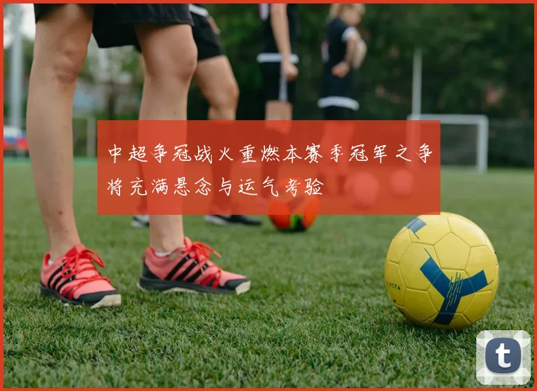 中超争冠战火重燃本赛季冠军之争将充满悬念与运气考验
