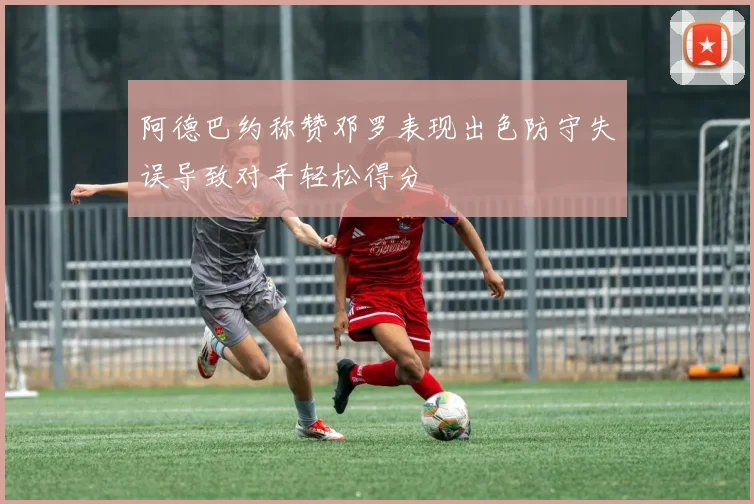 阿德巴约称赞邓罗表现出色防守失误导致对手轻松得分