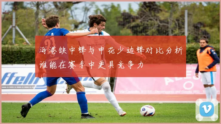 海港缺中锋与申花少边锋对比分析谁能在赛季中更具竞争力