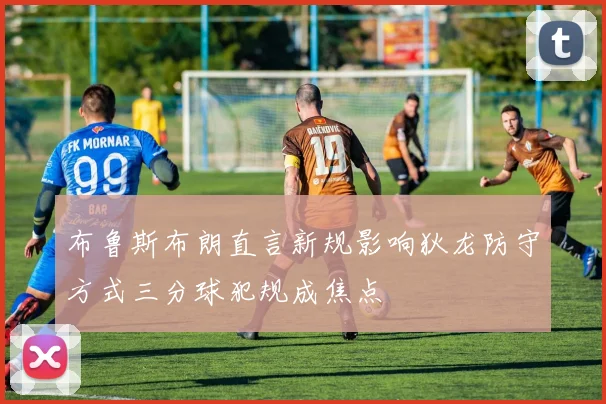 布鲁斯布朗直言新规影响狄龙防守方式三分球犯规成焦点