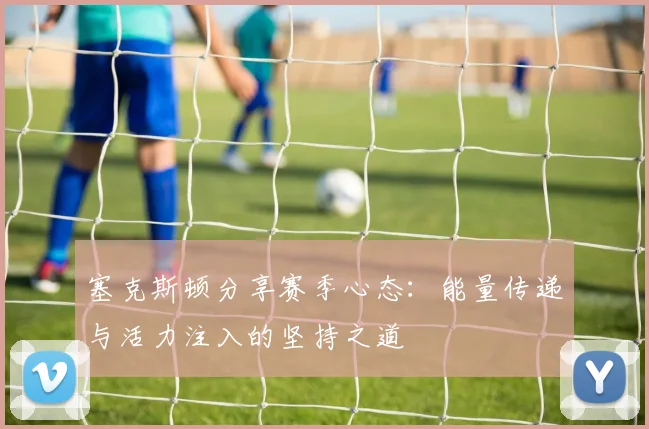 塞克斯顿分享赛季心态：能量传递与活力注入的坚持之道