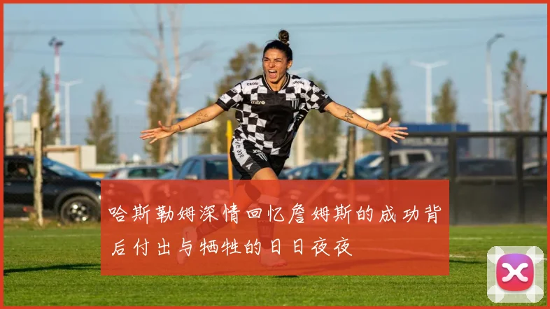 哈斯勒姆深情回忆詹姆斯的成功背后付出与牺牲的日日夜夜