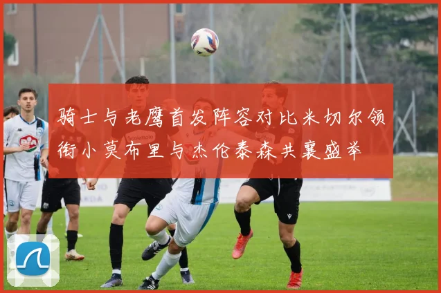 骑士与老鹰首发阵容对比米切尔领衔小莫布里与杰伦泰森共襄盛举
