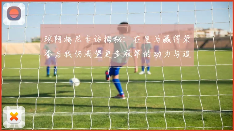 琼阿梅尼专访揭秘：在皇马赢得荣誉后我仍渴望更多冠军的动力与追求