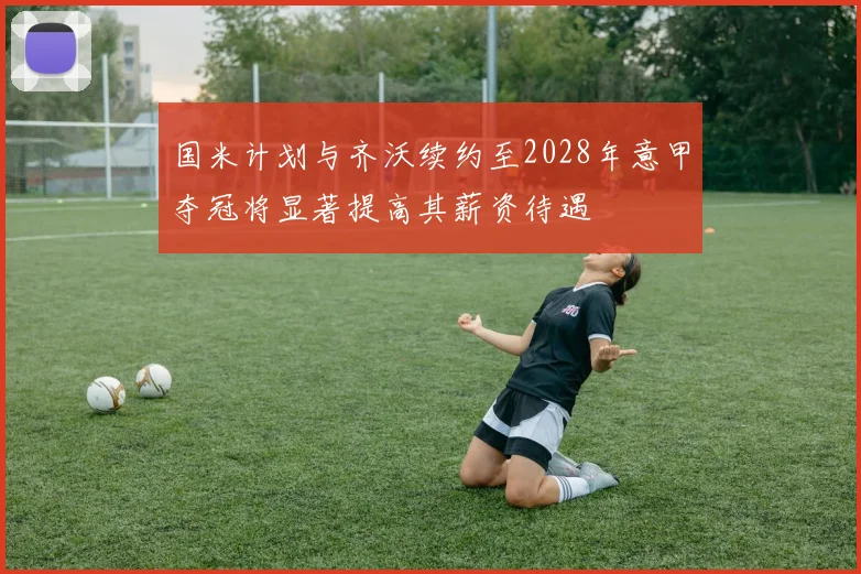 国米计划与齐沃续约至2028年意甲夺冠将显著提高其薪资待遇