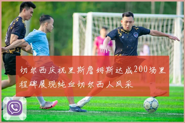 切尔西庆祝里斯詹姆斯达成200场里程碑展现纯血切尔西人风采