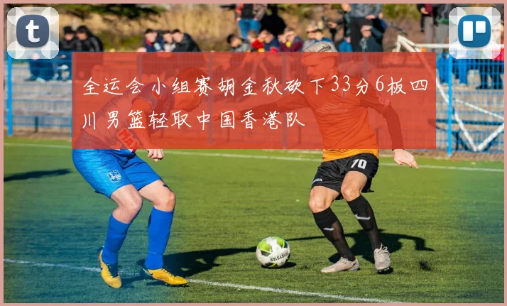 全运会小组赛胡金秋砍下33分6板四川男篮轻取中国香港队