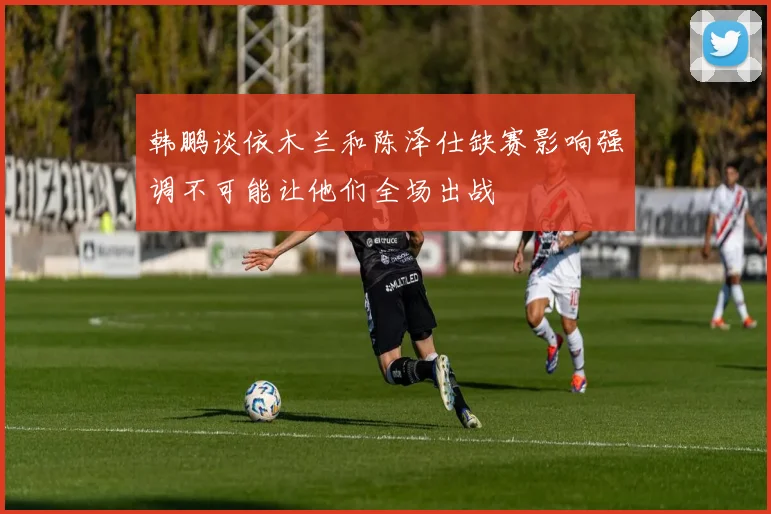 韩鹏谈依木兰和陈泽仕缺赛影响强调不可能让他们全场出战