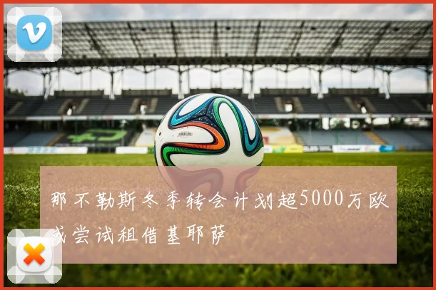 那不勒斯冬季转会计划超5000万欧或尝试租借基耶萨