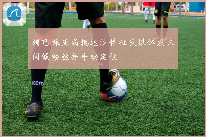 姆巴佩正式抵达沙特社交媒体发文问候粉丝并手动定位