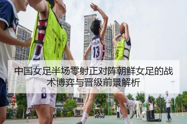 中国女足半场零射正对阵朝鲜女足的战术博弈与晋级前景解析 | jiuyou