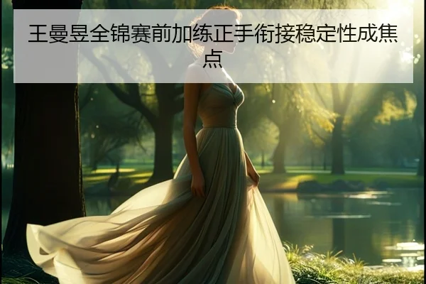 王曼昱全锦赛前加练正手衔接稳定性成焦点 | jiuyou
